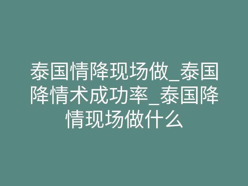 泰国情降现场做_泰国降情术成功率_泰国降情现场做什么