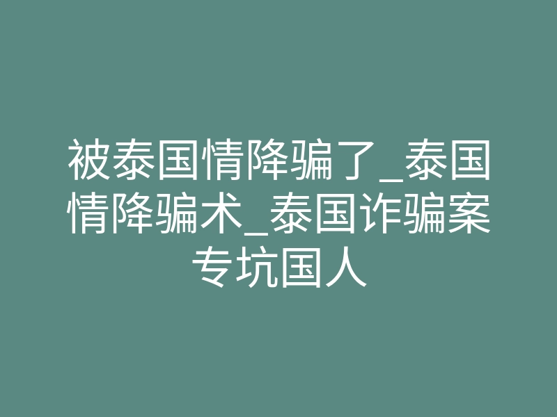 被泰国情降骗了_泰国情降骗术_泰国诈骗案专坑国人