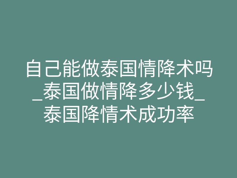 自己能做泰国情降术吗_泰国做情降多少钱_泰国降情术成功率