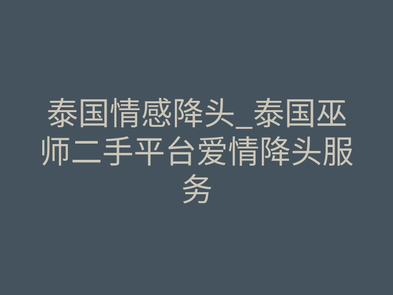 泰国情感降头_泰国巫师二手平台爱情降头服务