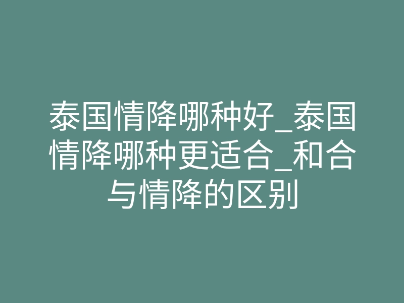 泰国情降哪种好_泰国情降哪种更适合_和合与情降的区别