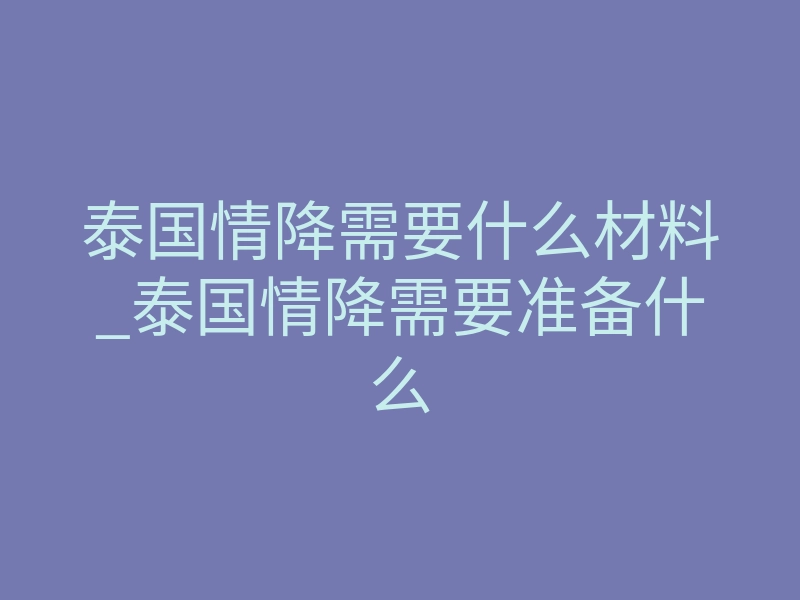 泰国情降需要什么材料_泰国情降需要准备什么