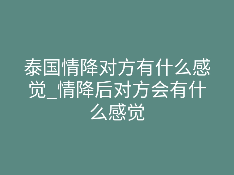 泰国情降对方有什么感觉_情降后对方会有什么感觉