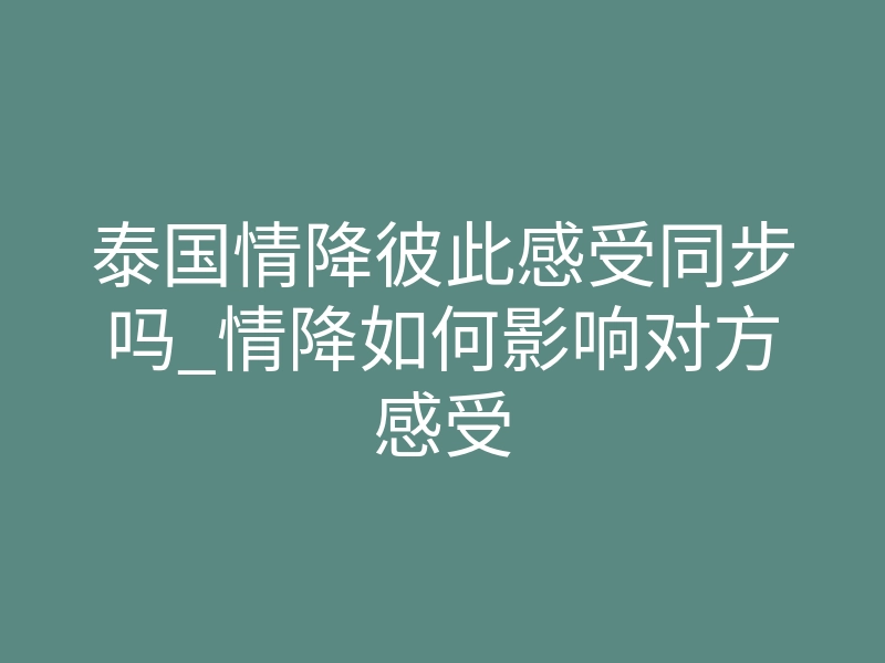 泰国情降彼此感受同步吗_情降如何影响对方感受