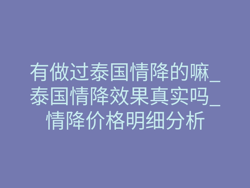 有做过泰国情降的嘛_泰国情降效果真实吗_情降价格明细分析