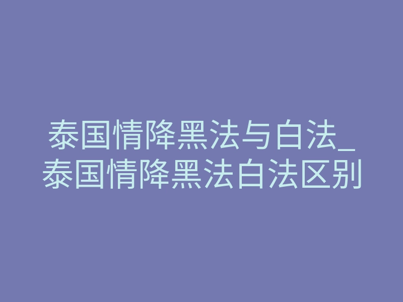 泰国情降黑法与白法_泰国情降黑法白法区别