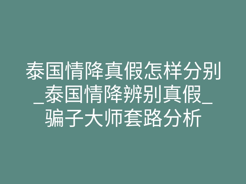 泰国情降真假怎样分别_泰国情降辨别真假_骗子大师套路分析
