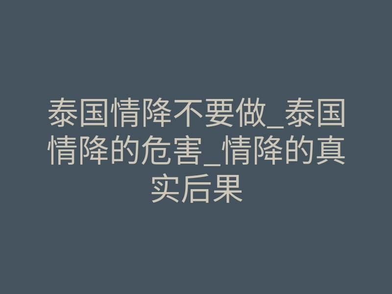 泰国情降不要做_泰国情降的危害_情降的真实后果
