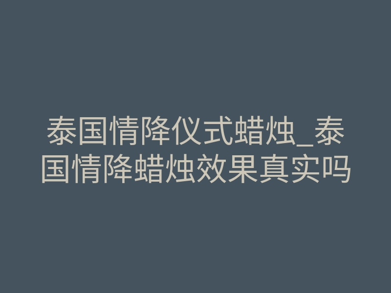泰国情降仪式蜡烛_泰国情降蜡烛效果真实吗