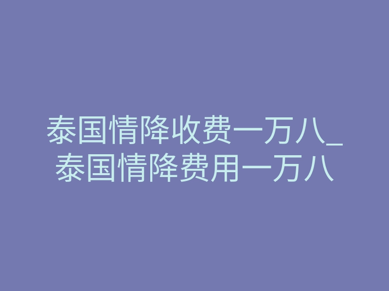 泰国情降收费一万八_泰国情降费用一万八