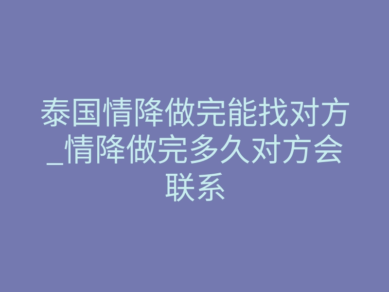 泰国情降做完能找对方_情降做完多久对方会联系