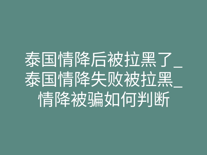 泰国情降后被拉黑了_泰国情降失败被拉黑_情降被骗如何判断