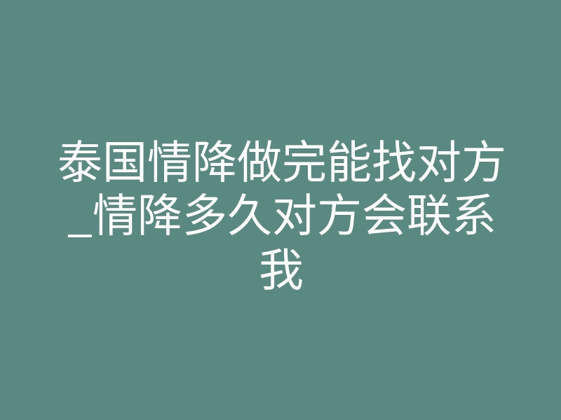 泰国情降做完能找对方_情降多久对方会联系我