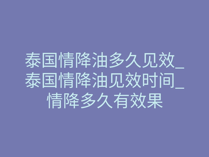 泰国情降油多久见效_泰国情降油见效时间_情降多久有效果