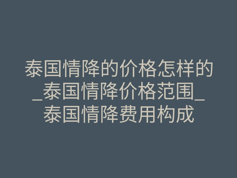 泰国情降的价格怎样的_泰国情降价格范围_泰国情降费用构成