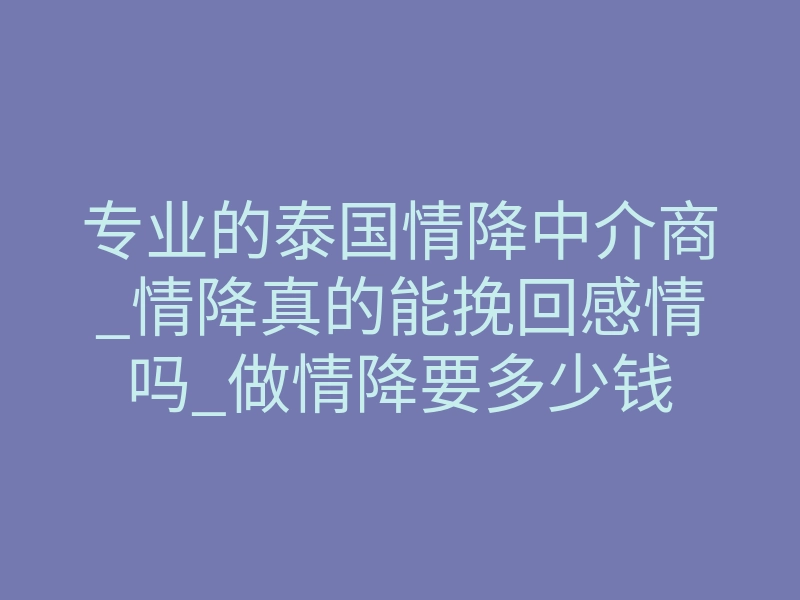 专业的泰国情降中介商_情降真的能挽回感情吗_做情降要多少钱