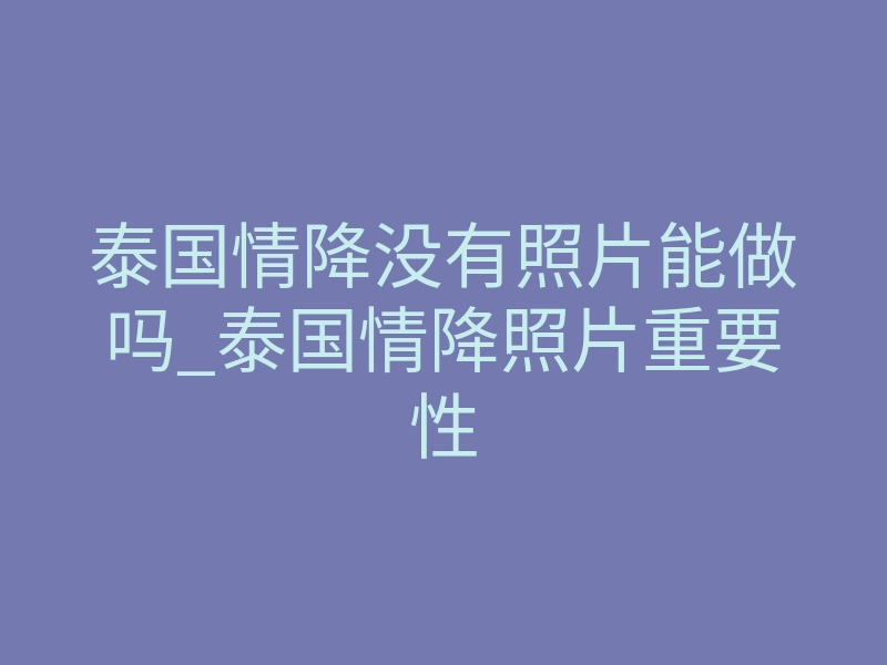 泰国情降没有照片能做吗_泰国情降照片重要性