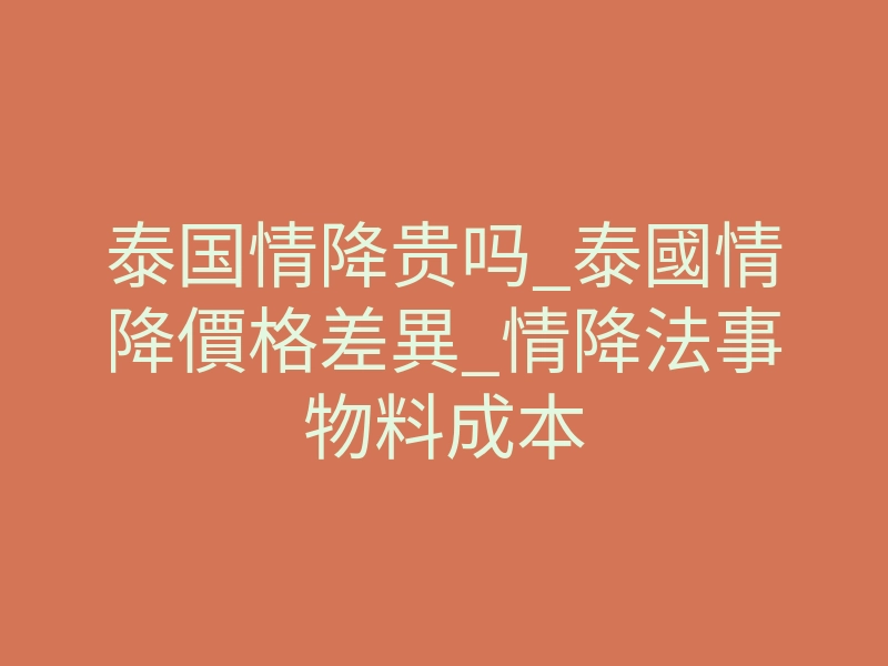 泰国情降贵吗_泰國情降價格差異_情降法事物料成本