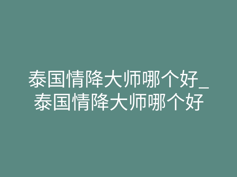 泰国情降大师哪个好_泰国情降大师哪个好