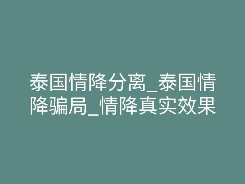 泰国情降分离_泰国情降骗局_情降真实效果