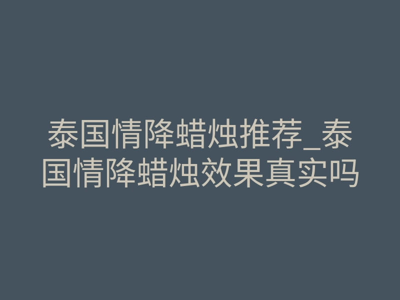 泰国情降蜡烛推荐_泰国情降蜡烛效果真实吗