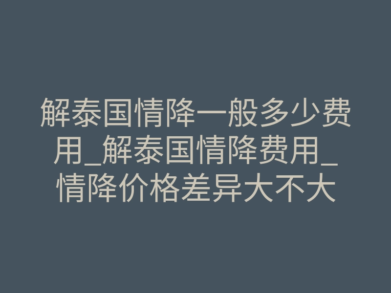 解泰国情降一般多少费用_解泰国情降费用_情降价格差异大不大
