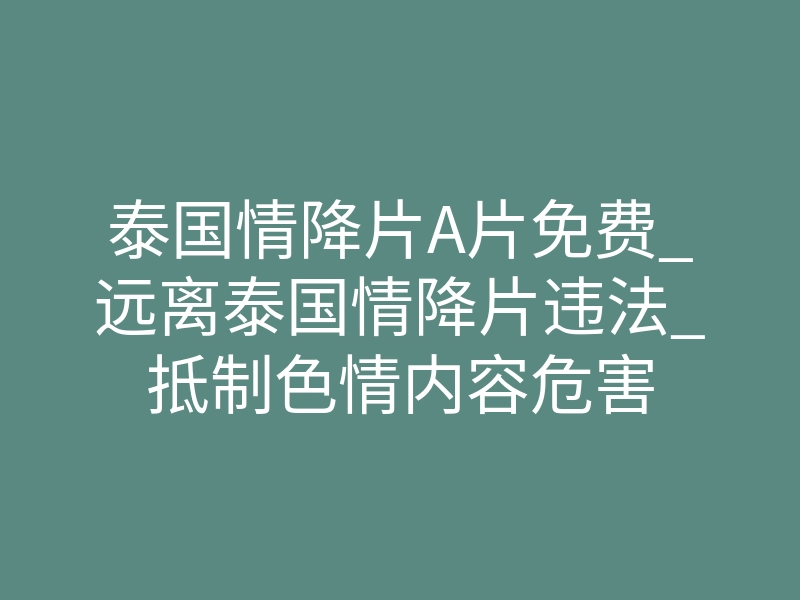 泰国情降片A片免费_远离泰国情降片违法_抵制色情内容危害
