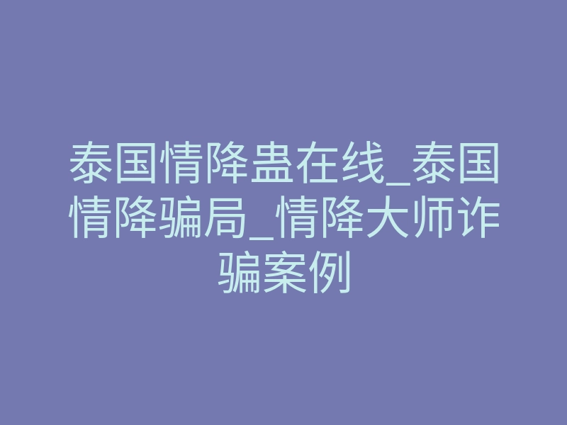 泰国情降蛊在线_泰国情降骗局_情降大师诈骗案例