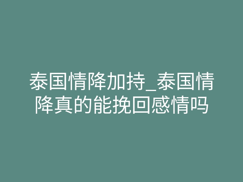 泰国情降加持_泰国情降真的能挽回感情吗