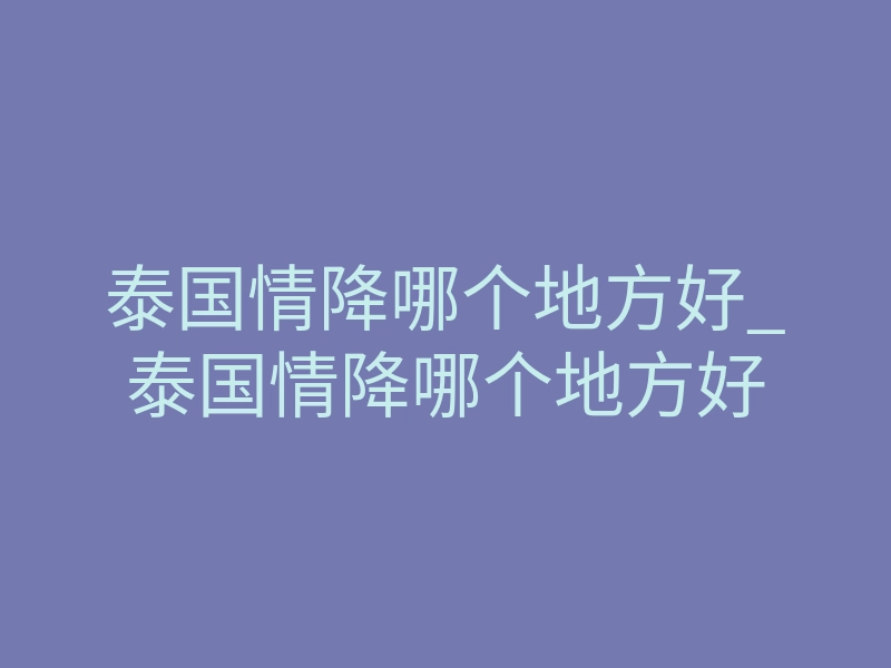 泰国情降哪个地方好_泰国情降哪个地方好