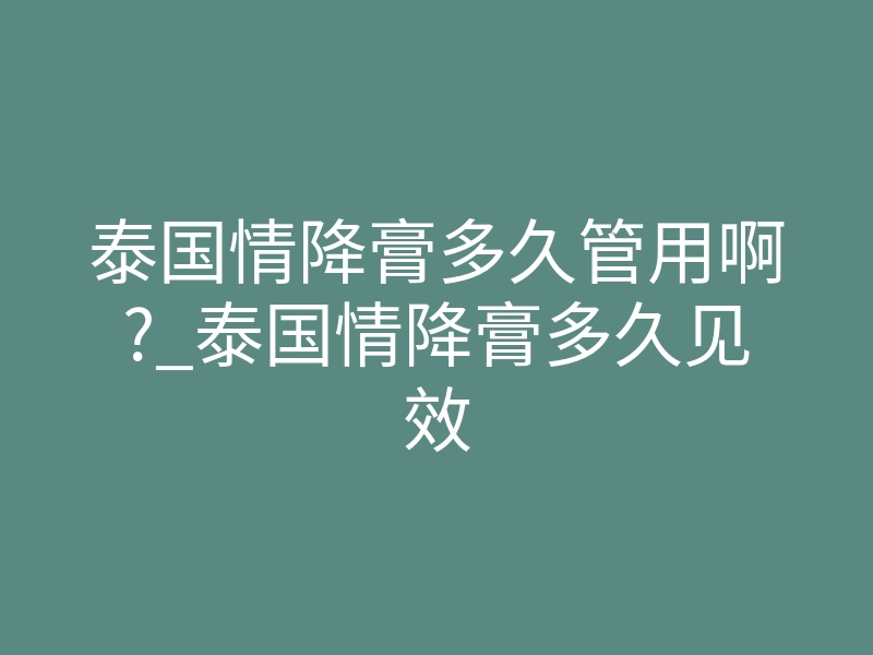 泰国情降膏多久管用啊?_泰国情降膏多久见效