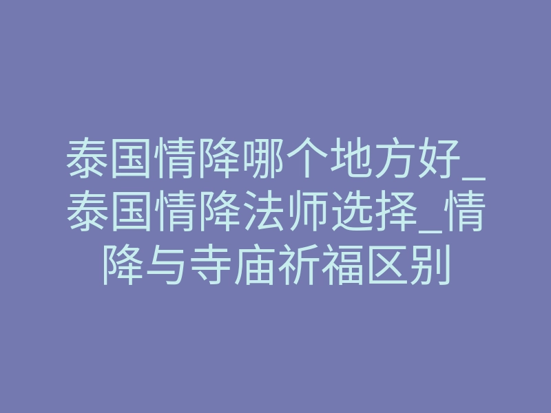 泰国情降哪个地方好_泰国情降法师选择_情降与寺庙祈福区别