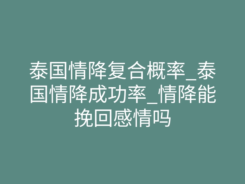 泰国情降复合概率_泰国情降成功率_情降能挽回感情吗