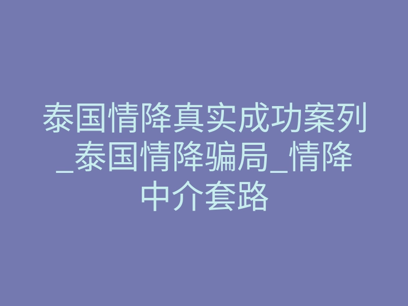 泰国情降真实成功案列_泰国情降骗局_情降中介套路