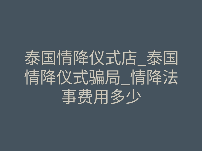 泰国情降仪式店_泰国情降仪式骗局_情降法事费用多少