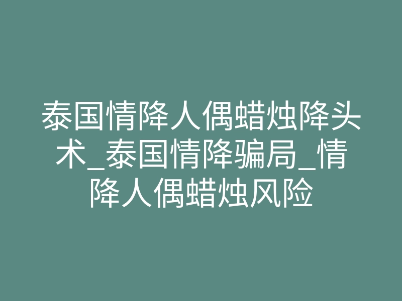 泰国情降人偶蜡烛降头术_泰国情降骗局_情降人偶蜡烛风险