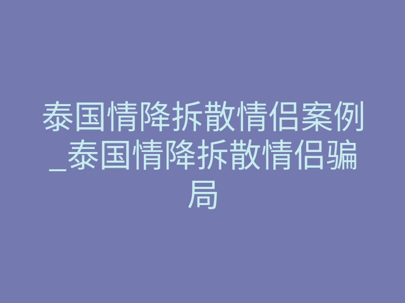 泰国情降拆散情侣案例_泰国情降拆散情侣骗局