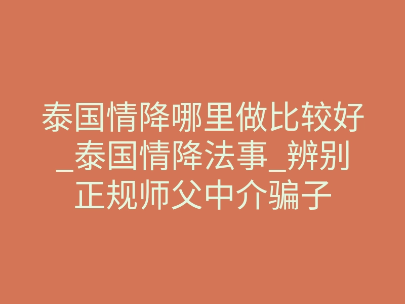 泰国情降哪里做比较好_泰国情降法事_辨别正规师父中介骗子