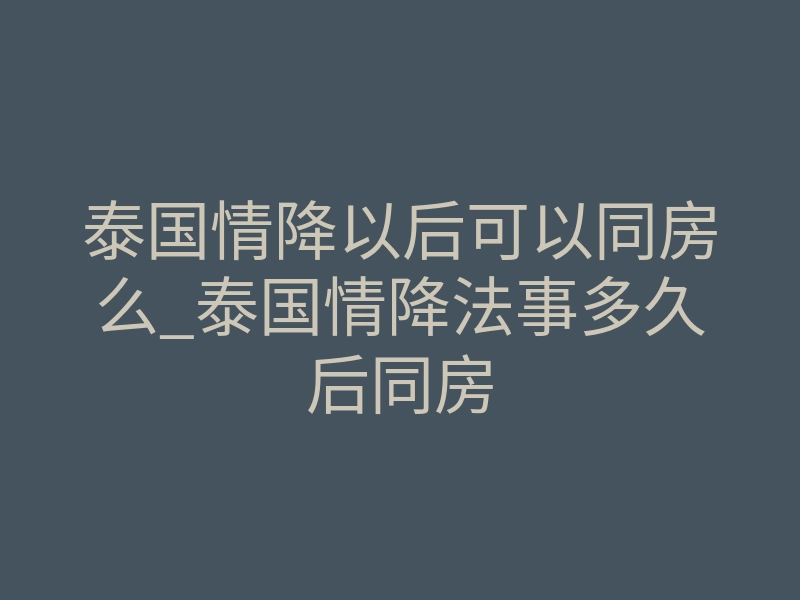 泰国情降以后可以同房么_泰国情降法事多久后同房