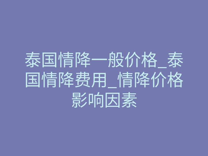 泰国情降一般价格_泰国情降费用_情降价格影响因素