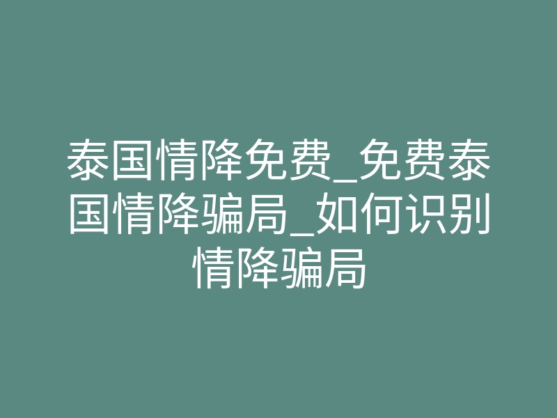泰国情降免费_免费泰国情降骗局_如何识别情降骗局