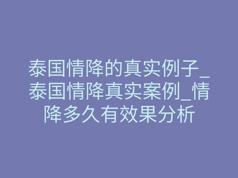 泰国情降的真实例子_泰国情降真实案例_情降多久有效果分析