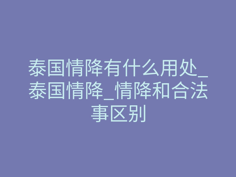 泰国情降有什么用处_泰国情降_情降和合法事区别