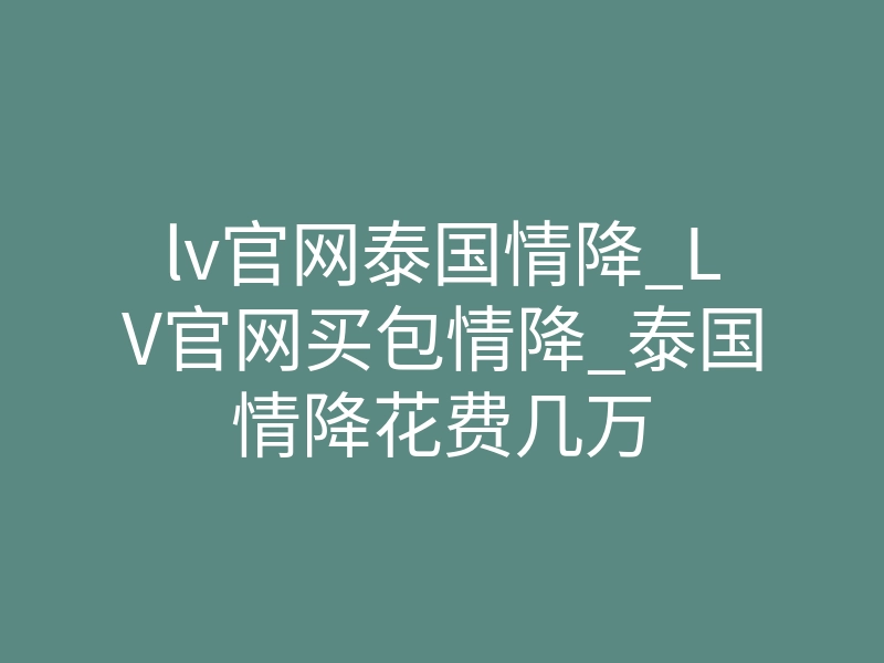 lv官网泰国情降_LV官网买包情降_泰国情降花费几万