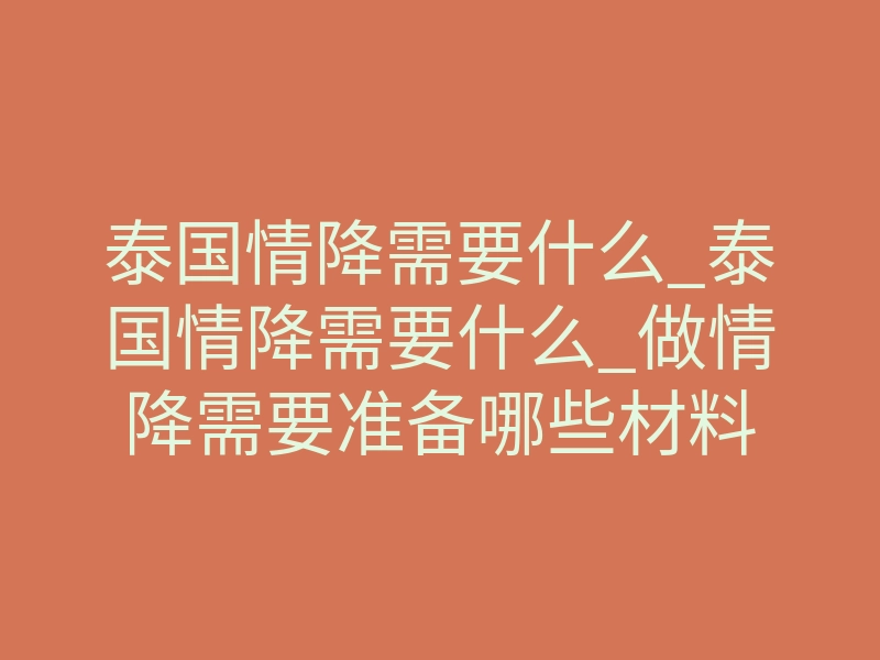 泰国情降需要什么_泰国情降需要什么_做情降需要准备哪些材料