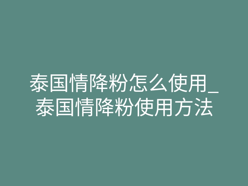 泰国情降粉怎么使用_泰国情降粉使用方法