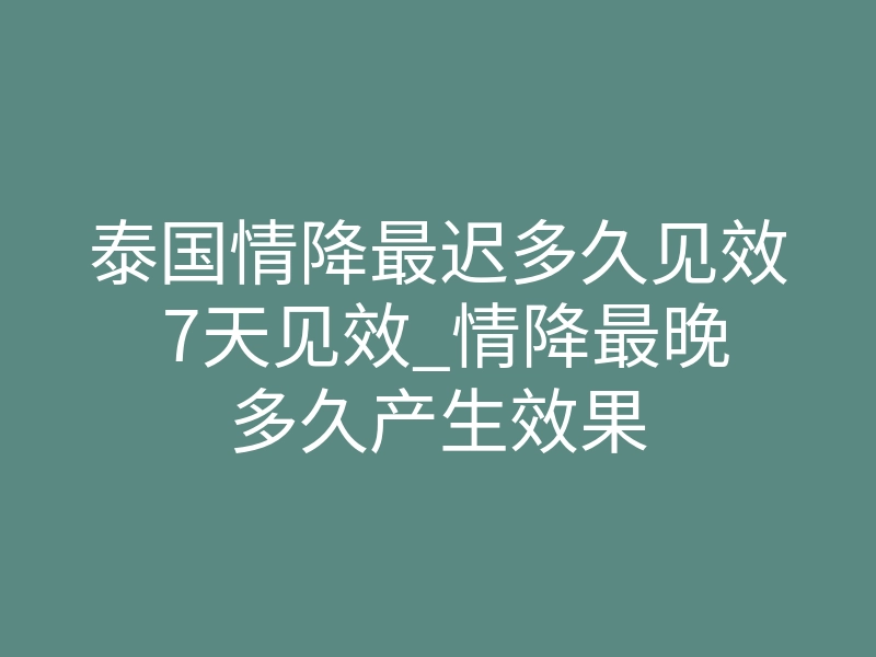 泰国情降最迟多久见效 7天见效_情降最晚多久产生效果