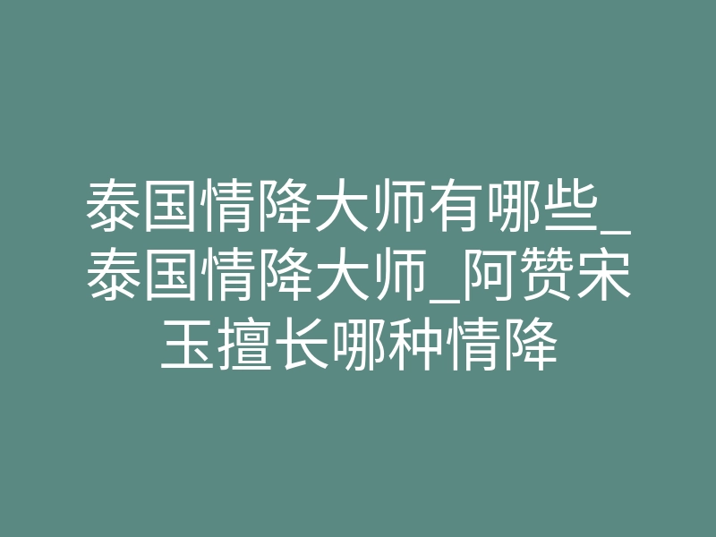 泰国情降大师有哪些_泰国情降大师_阿赞宋玉擅长哪种情降