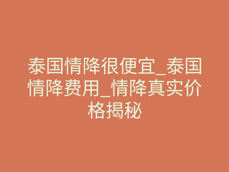 泰国情降很便宜_泰国情降费用_情降真实价格揭秘