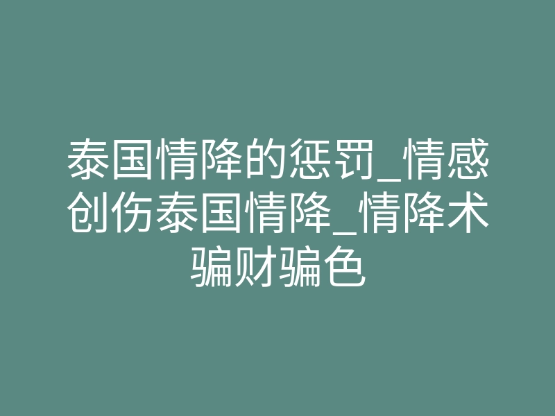 泰国情降的惩罚_情感创伤泰国情降_情降术骗财骗色
